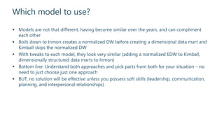 Which model to use?
 Models are not that different, having become similar over the years, and can compliment
each other
 Boils down to Inmon creates a normalized DW before creating a dimensional data mart and
Kimball skips the normalized DW
 With tweaks to each model, they look very similar (adding a normalized EDW to Kimball,
dimensionally structured data marts to Inmon)
 Bottom line: Understand both approaches and pick parts from both for your situation – no
need to just choose just one approach
 BUT, no solution will be effective unless you possess soft skills (leadership, communication,
planning, and interpersonal relationships)
 
