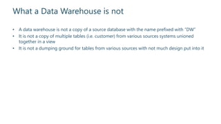What a Data Warehouse is not
• A data warehouse is not a copy of a source database with the name prefixed with “DW”
• It is not a copy of multiple tables (i.e. customer) from various sources systems unioned
together in a view
• It is not a dumping ground for tables from various sources with not much design put into it
 