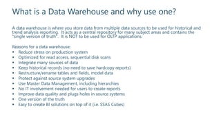 What is a Data Warehouse and why use one?
A data warehouse is where you store data from multiple data sources to be used for historical and
trend analysis reporting. It acts as a central repository for many subject areas and contains the
"single version of truth". It is NOT to be used for OLTP applications.
Reasons for a data warehouse:
 Reduce stress on production system
 Optimized for read access, sequential disk scans
 Integrate many sources of data
 Keep historical records (no need to save hardcopy reports)
 Restructure/rename tables and fields, model data
 Protect against source system upgrades
 Use Master Data Management, including hierarchies
 No IT involvement needed for users to create reports
 Improve data quality and plugs holes in source systems
 One version of the truth
 Easy to create BI solutions on top of it (i.e. SSAS Cubes)
 