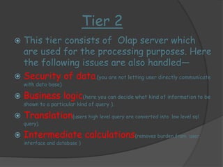 Tier 2 
 This tier consists of Olap server which 
are used for the processing purposes. Here 
the following issues are also handled— 
 Security of data.(you are not letting user directly communicate 
with data base) 
 Business logic(here you can decide what kind of information to be 
shown to a particular kind of query ). 
 Translation(users high level query are converted into low level sql 
query). 
 Intermediate calculations(removes burden from user 
interface and database ) 
 