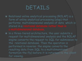 DETAILS 
 Relational online analytical processing (ROLAP) is a 
form of online analytical processing (olap) that 
performs multidimensional analysis of data which is 
stored in a relational database rather than in 
a multidimensional database. 
 In a three-tiered architecture, the user submits a 
request for multidimensional analysis and the ROLAP 
engine converts the request to SQL for submission to 
the relational database. Then the operation is 
performed in reverse: the engine converts the 
resulting data from SQL to a multidimensional 
format(on the fly) before it is returned to the client 
for viewing. 
 