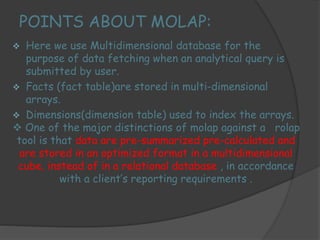 POINTS ABOUT MOLAP: 
 Here we use Multidimensional database for the 
purpose of data fetching when an analytical query is 
submitted by user. 
 Facts (fact table)are stored in multi-dimensional 
arrays. 
 Dimensions(dimension table) used to index the arrays. 
 One of the major distinctions of molap against a rolap 
tool is that data are pre-summarized pre-calculated and 
are stored in an optimized format in a multidimensional 
cube, instead of in a relational database , in accordance 
with a client’s reporting requirements . 
 
