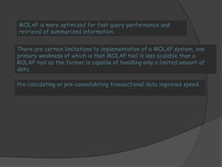 MOLAP is more optimized for fast query performance and 
retrieval of summarized information. 
There are certain limitations to implementation of a MOLAP system, one 
primary weakness of which is that MOLAP tool is less scalable than a 
ROLAP tool as the former is capable of handling only a limited amount of 
data. 
Pre-calculating or pre-consolidating transactional data improves speed. 
 