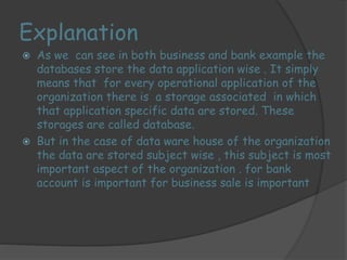Explanation 
 As we can see in both business and bank example the 
databases store the data application wise . It simply 
means that for every operational application of the 
organization there is a storage associated in which 
that application specific data are stored. These 
storages are called database. 
 But in the case of data ware house of the organization 
the data are stored subject wise , this subject is most 
important aspect of the organization . for bank 
account is important for business sale is important 
 