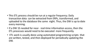 • This ETL process should be run at a regular frequency. Daily
transaction data can be extracted from ERPs, transformed, and
uploaded to the database the same night. Thus, the DW is up to date
every morning.
• If a DW 1S needed for near- real-time information access, then the
ETL processes would need to be executed more frequently.
• ETL work is usually done using automated programming scripts that
are written, tested, and then deployed for periodically updating the
DW.
 