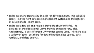 • There are many technology choices for developing DW. This includes
select- ing the right database management system and the right set
of data manage- ment tools.
• There are a few big and reliable providers of DW systems. The
provider of the operational DBMS may be chosen for DW also.
Alternatively, a best-of-breed DW vendor can be used. There are also
a variety of tools out there for data migration, data upload, data
retrieval, and data analysis.
 