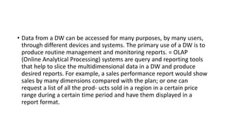 • Data from a DW can be accessed for many purposes, by many users,
through different devices and systems. The primary use of a DW is to
produce routine management and monitoring reports. = OLAP
(Online Analytical Processing) systems are query and reporting tools
that help to slice the multidimensional data in a DW and produce
desired reports. For example, a sales performance report would show
sales by many dimensions compared with the plan; or one can
request a list of all the prod- ucts sold in a region in a certain price
range during a certain time period and have them displayed in a
report format.
 
