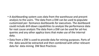 • A dashboarding system uses data from the warehouse and present
analysis to the users. 'The data from a DW can be used to populate
customized per- formance dashboards for executives. The dashboard
could include drill-down capabilities to analyze the performance data
for root cause analysis The data from a DW can be used for ad-hoc
queries and any other applica tions that make use of the internal
data.
• Data from a DW is used to provide data for mining purposes. Parts of
the data would be extracted and then combined with other relevant
data for data mining DW Best Practices
 