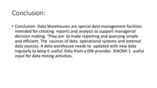 Conclusion:
• Conclusion Data Warehouses are special data management facilities
intended for creating reports and analysis to support managerial
decision making. 'They are to make reporting and querying simple
and efficient. The sources of data operational systems and external
data sources. A data warehouse needs to updated with new data
regularly to keep it useful. Data from a DW provides XIAOMI 1 useful
input for data mining activities.
 