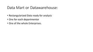 Data Mart or Datawarehouse:
• Rectangularized Data ready for analysis
• One for each departmentor
• One of the whole Enterprises.
 