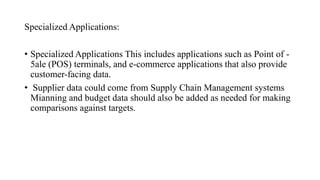 Specialized Applications:
• Specialized Applications This includes applications such as Point of -
5ale (POS) terminals, and e-commerce applications that also provide
customer-facing data.
• Supplier data could come from Supply Chain Management systems
Mianning and budget data should also be added as needed for making
comparisons against targets.
 
