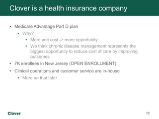 10
• Medicare Advantage Part D plan
• Why?
• More unit cost -> more opportunity
• We think chronic disease management represents the
biggest opportunity to reduce cost of care by improving
outcomes
• 7K enrollees in New Jersey (OPEN ENROLLMENT)
• Clinical operations and customer service are in-house
• More on that later
Clover is a health insurance company
 