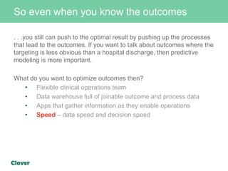 So even when you know the outcomes
. . .you still can push to the optimal result by pushing up the processes
that lead to the outcomes. If you want to talk about outcomes where the
targeting is less obvious than a hospital discharge, then predictive
modeling is more important.
What do you want to optimize outcomes then?
• Flexible clinical operations team
• Data warehouse full of joinable outcome and process data
• Apps that gather information as they enable operations
• Speed – data speed and decision speed
 