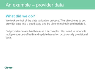 An example – provider data
What did we do?
We took control of the data validation process. The object was to get
provider data into a good state and be able to maintain and update it.
But provider data is bad because it is complex. You need to reconcile
multiple sources of truth and update based on occasionally provisional
data.
 