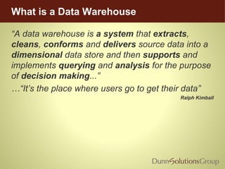 What is a Data Warehouse
“A data warehouse is a system that extracts,
cleans, conforms and delivers source data into a
dimensional data store and then supports and
implements querying and analysis for the purpose
of decision making...”
…“It’s the place where users go to get their data”
Ralph Kimball
 