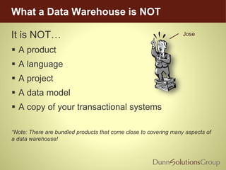 What a Data Warehouse is NOT
It is NOT…
 A product
 A language
 A project
 A data model
 A copy of your transactional systems
*Note: There are bundled products that come close to covering many aspects of
a data warehouse!
Jose
 