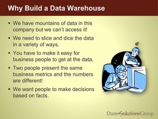 Why Build a Data Warehouse
 We have mountains of data in this
company but we can’t access it!
 We need to slice and dice the data
in a variety of ways.
 You have to make it easy for
business people to get at the data.
 Two people present the same
business metrics and the numbers
are different!
 We want people to make decisions
based on facts.
 