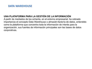 DATA WAREHOUSE


UNA PLATAFORMA PARA LA GESTIÓN DE LA INFORMACIÓN
A partir de mediados de los ochenta, en el entorno empresarial, ha cobrado
importancia el concepto Data Warehouse o almacén-factoría de datos, entendido
como la plataforma que concentra toda la información de interés para la
organización, sus fuentes de información principales son las bases de datos
corporativas.
 