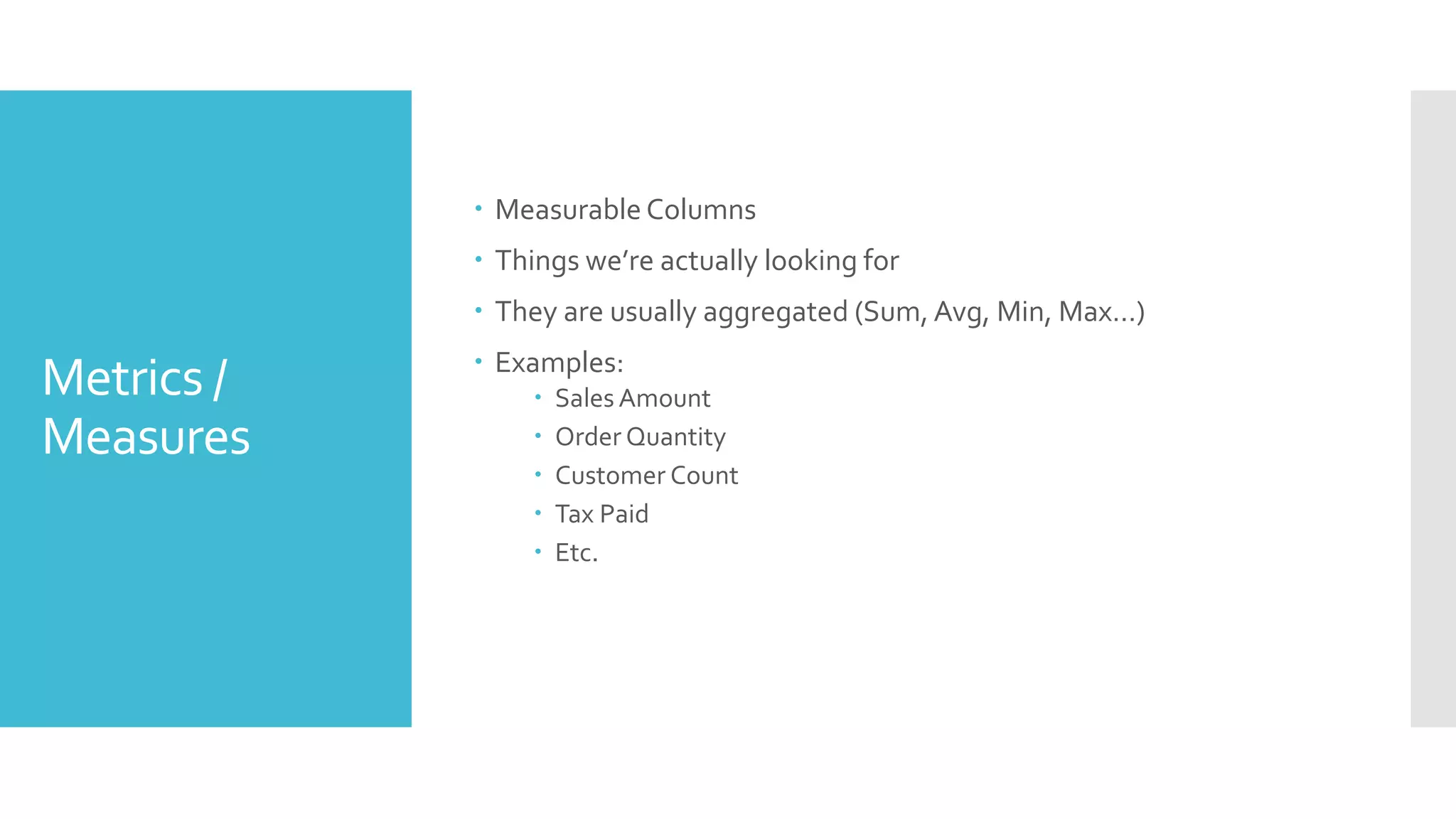 Metrics /
Measures
 Measurable Columns
 Things we’re actually looking for
 They are usually aggregated (Sum, Avg, Min, Max…)
 Examples:
 Sales Amount
 Order Quantity
 Customer Count
 Tax Paid
 Etc.
 