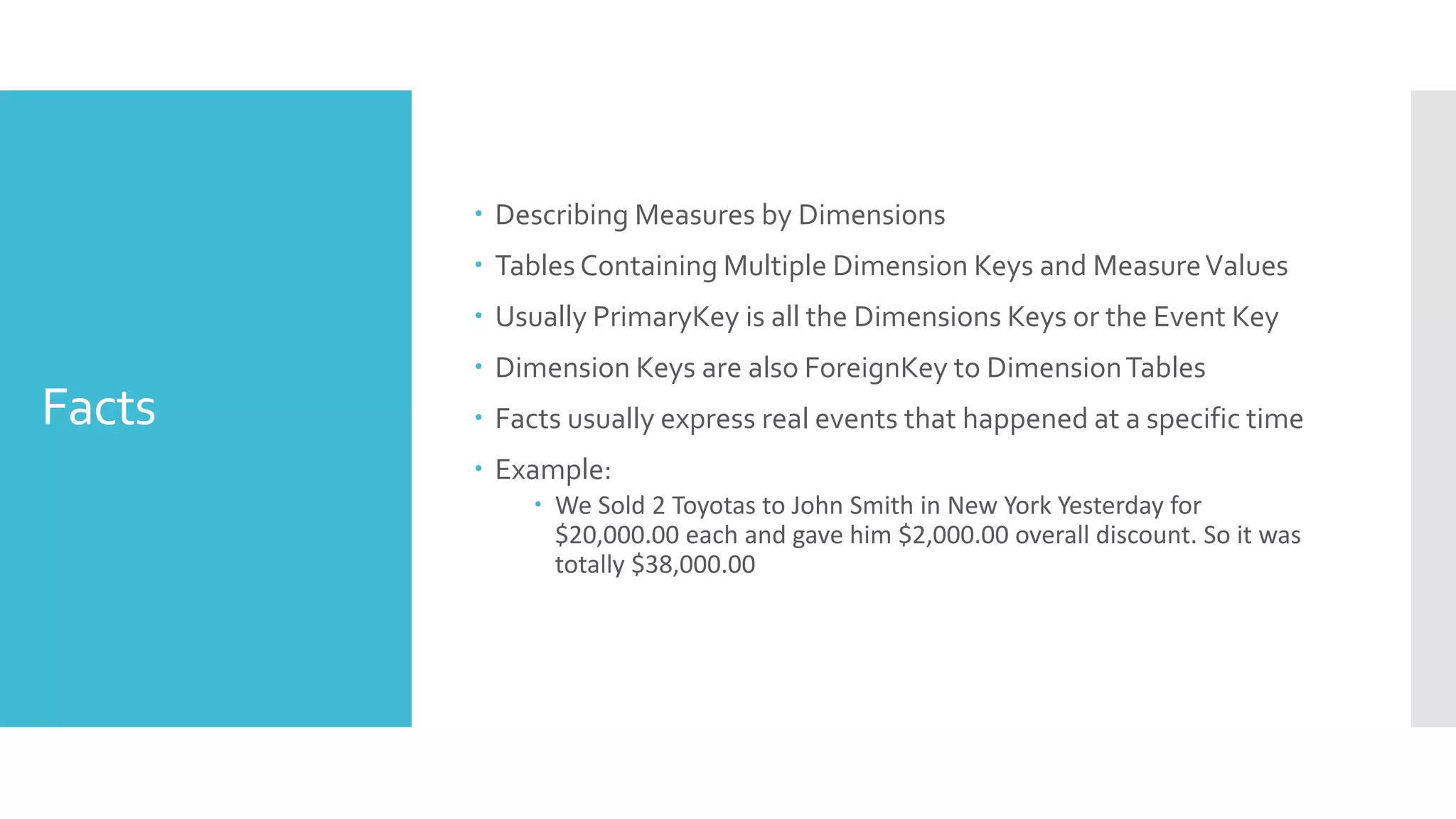 Facts
 Describing Measures by Dimensions
 Tables Containing Multiple Dimension Keys and MeasureValues
 Usually PrimaryKey is all the Dimensions Keys or the Event Key
 Dimension Keys are also ForeignKey to DimensionTables
 Facts usually express real events that happened at a specific time
 Example:
 We Sold 2 Toyotas to John Smith in New York Yesterday for
$20,000.00 each and gave him $2,000.00 overall discount. So it was
totally $38,000.00
 