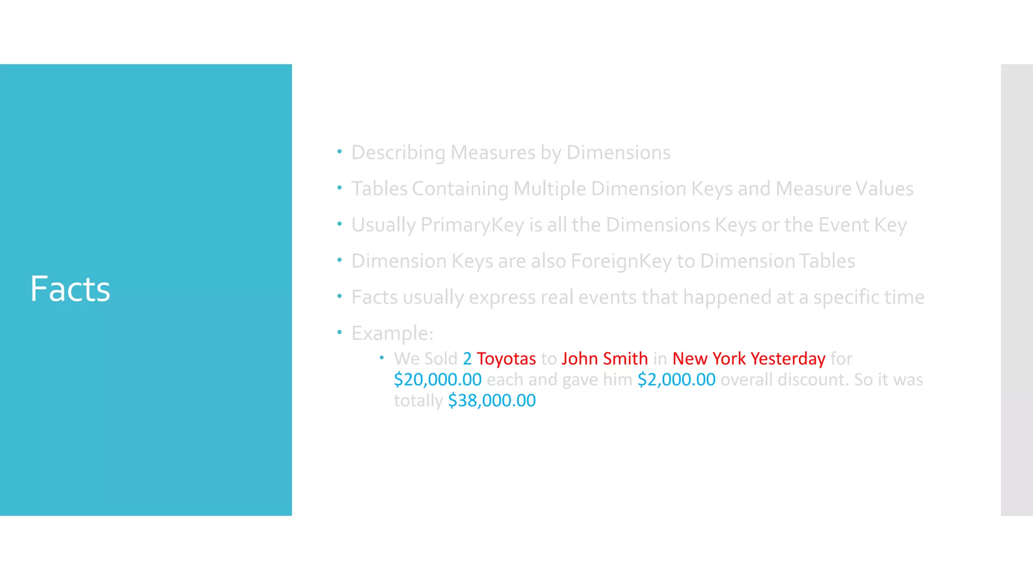 Facts
 Describing Measures by Dimensions
 Tables Containing Multiple Dimension Keys and MeasureValues
 Usually PrimaryKey is all the Dimensions Keys or the Event Key
 Dimension Keys are also ForeignKey to DimensionTables
 Facts usually express real events that happened at a specific time
 Example:
 We Sold 2 Toyotas to John Smith in New York Yesterday for
$20,000.00 each and gave him $2,000.00 overall discount. So it was
totally $38,000.00
 