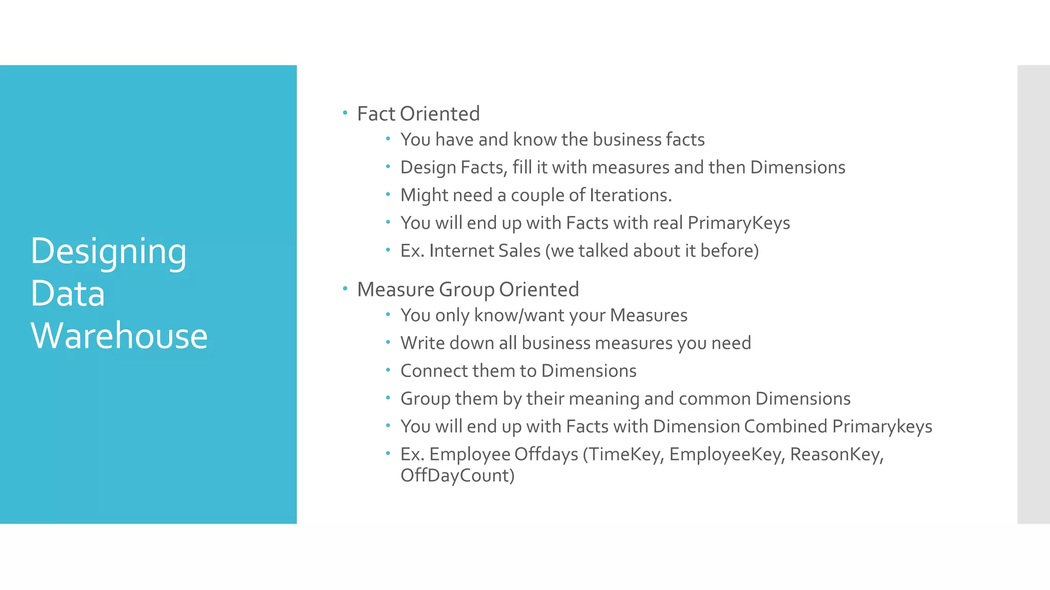 Designing
Data
Warehouse
 Fact Oriented
 You have and know the business facts
 Design Facts, fill it with measures and then Dimensions
 Might need a couple of Iterations.
 You will end up with Facts with real PrimaryKeys
 Ex. Internet Sales (we talked about it before)
 Measure Group Oriented
 You only know/want your Measures
 Write down all business measures you need
 Connect them to Dimensions
 Group them by their meaning and common Dimensions
 You will end up with Facts with Dimension Combined Primarykeys
 Ex. Employee Offdays (TimeKey, EmployeeKey, ReasonKey,
OffDayCount)
 