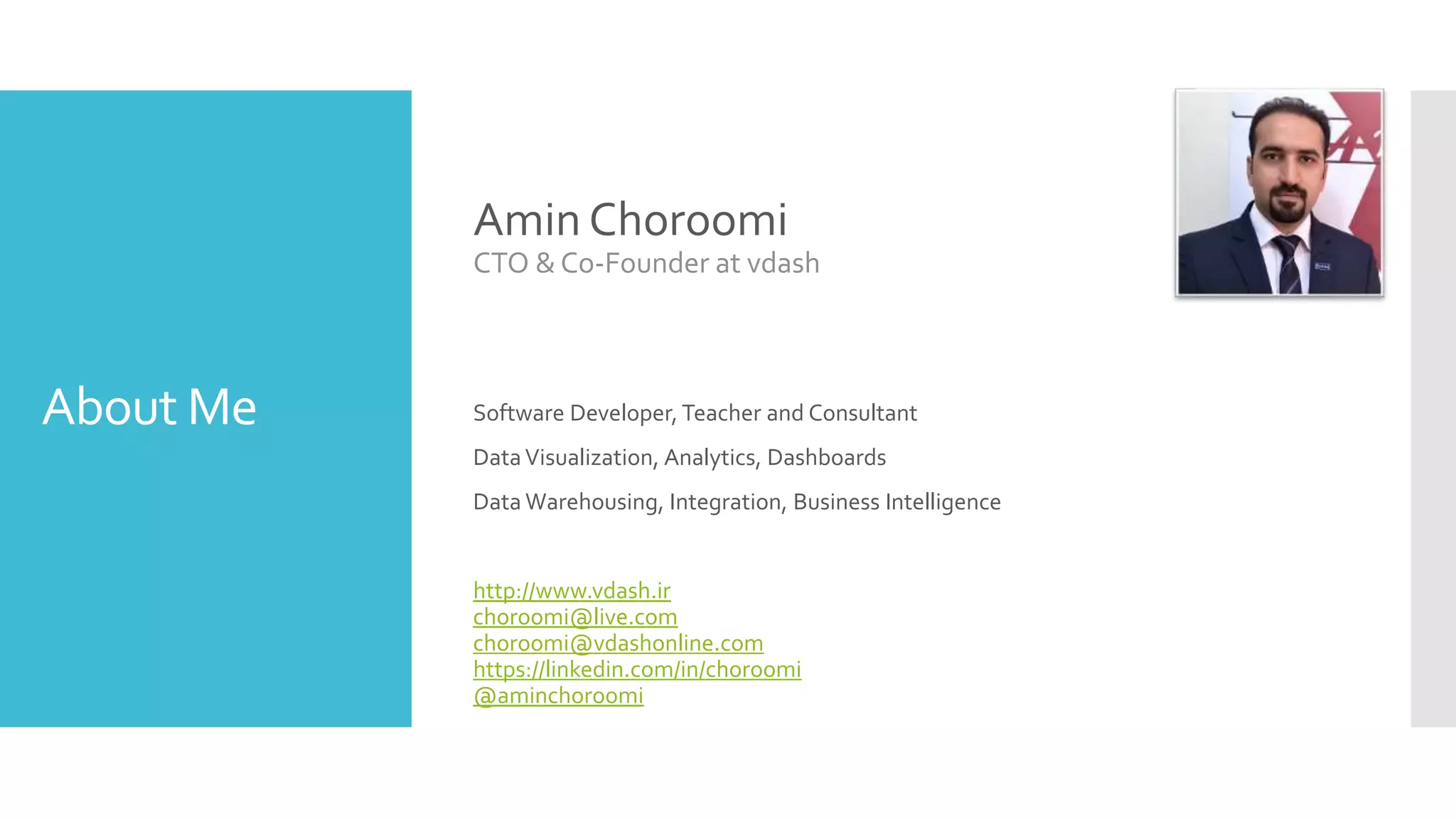 About Me
Amin Choroomi
CTO & Co-Founder at vdash
Software Developer, Teacher and Consultant
DataVisualization, Analytics, Dashboards
Data Warehousing, Integration, Business Intelligence
http://www.vdash.ir
choroomi@live.com
choroomi@vdashonline.com
https://linkedin.com/in/choroomi
@aminchoroomi
 