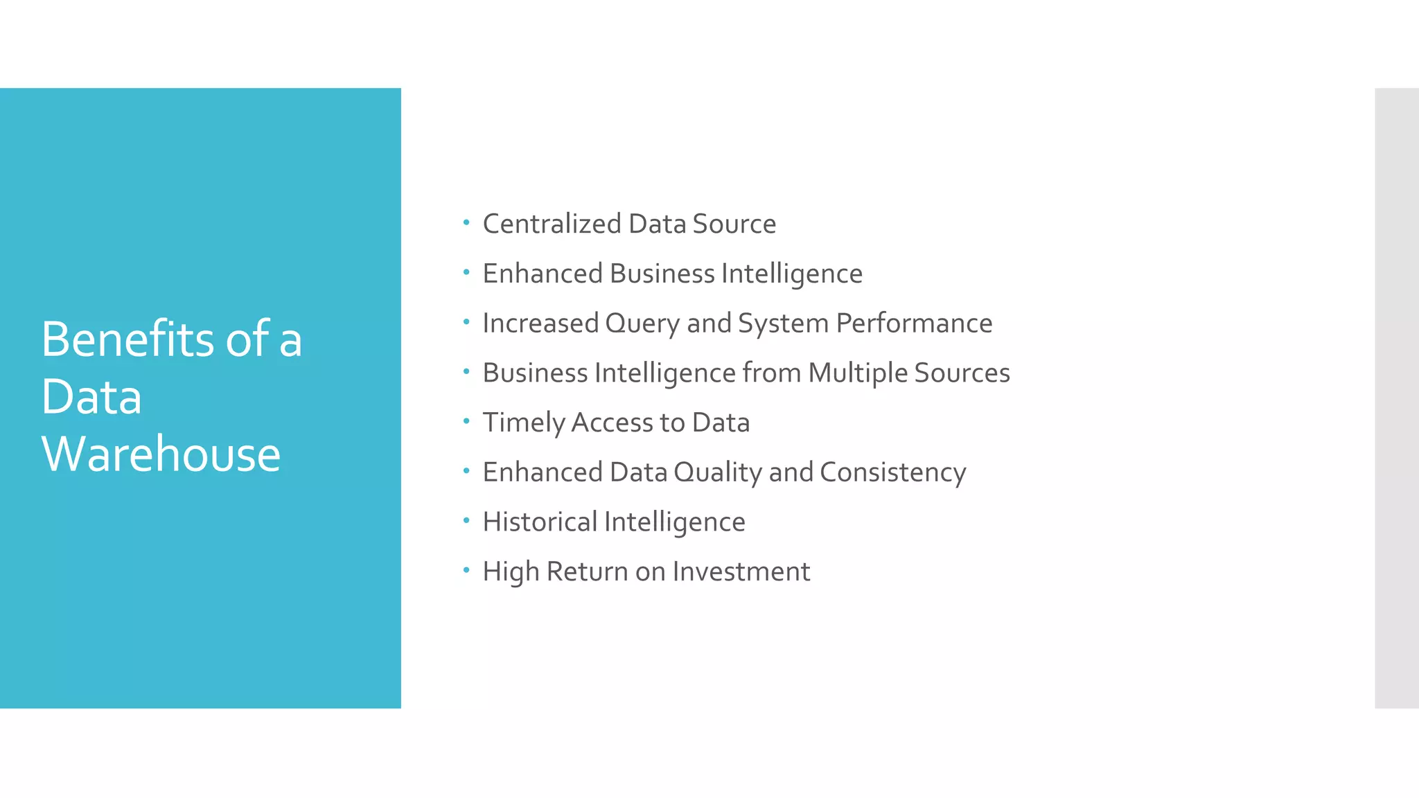 Benefits of a
Data
Warehouse
 Centralized Data Source
 Enhanced Business Intelligence
 Increased Query and System Performance
 Business Intelligence from Multiple Sources
 Timely Access to Data
 Enhanced Data Quality and Consistency
 Historical Intelligence
 High Return on Investment
 