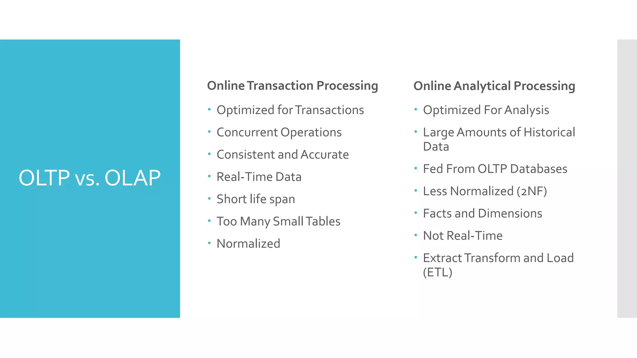 OLTP vs.OLAP
OnlineTransaction Processing
 Optimized forTransactions
 Concurrent Operations
 Consistent andAccurate
 Real-Time Data
 Short life span
 Too Many SmallTables
 Normalized
Online Analytical Processing
 Optimized For Analysis
 LargeAmounts of Historical
Data
 Fed From OLTP Databases
 Less Normalized (2NF)
 Facts and Dimensions
 Not Real-Time
 ExtractTransform and Load
(ETL)
 