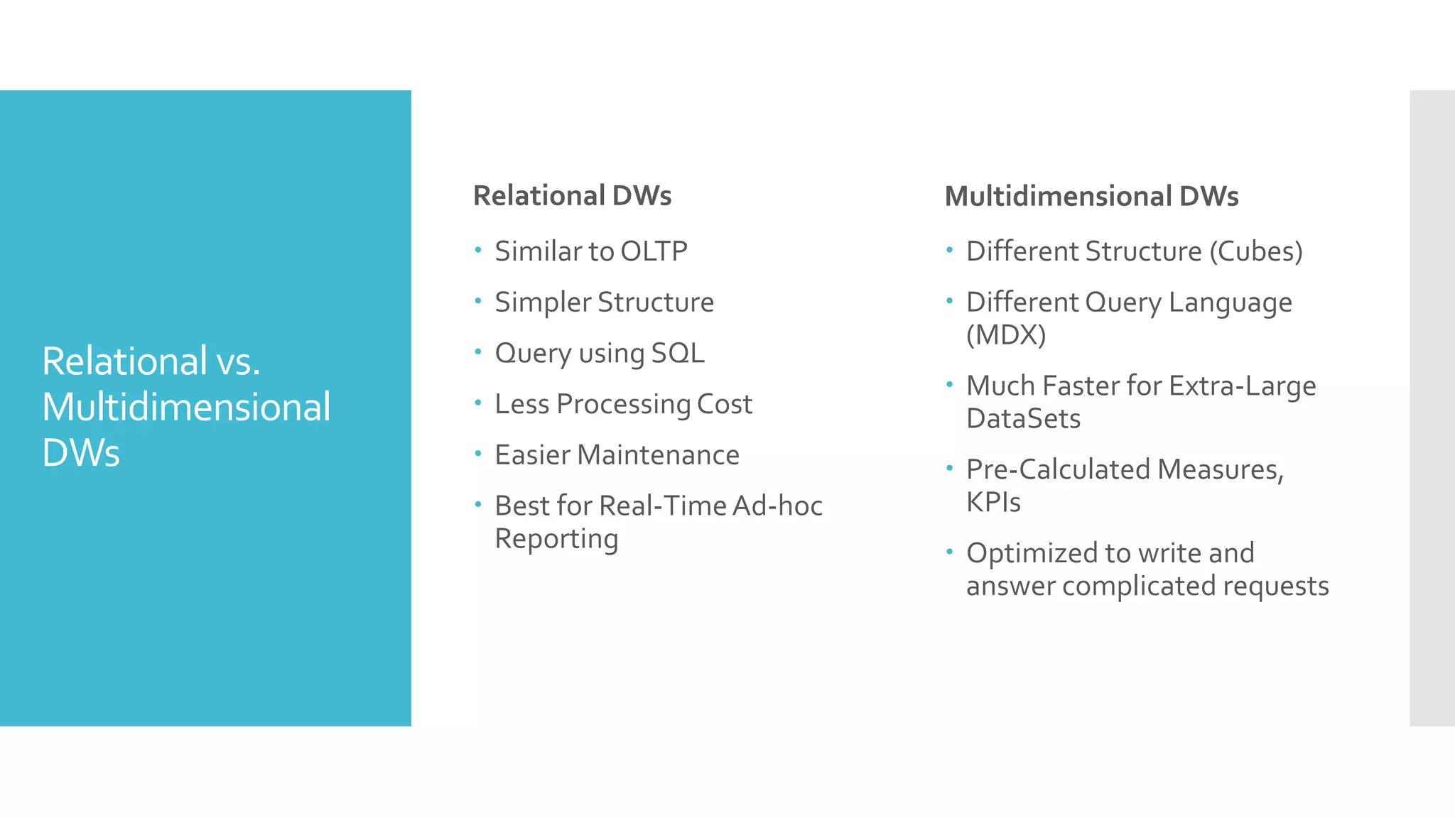 Relational vs.
Multidimensional
DWs
Relational DWs
 Similar to OLTP
 Simpler Structure
 Query using SQL
 Less ProcessingCost
 Easier Maintenance
 Best for Real-TimeAd-hoc
Reporting
Multidimensional DWs
 Different Structure (Cubes)
 Different Query Language
(MDX)
 Much Faster for Extra-Large
DataSets
 Pre-Calculated Measures,
KPIs
 Optimized to write and
answer complicated requests
 