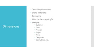 Dimensions
 Describing Information
 Slicing and Dicing
 Comparing
 Make the data meaningful
 Example:
 Customer
 Time
 Product
 Project
 Types
 Categories
 Colors, Sizes, etc…
 