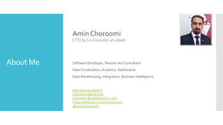 About Me
Amin Choroomi
CTO & Co-Founder at vdash
Software Developer, Teacher and Consultant
DataVisualization, Analytics, Dashboards
Data Warehousing, Integration, Business Intelligence
http://www.vdash.ir
choroomi@live.com
choroomi@vdashonline.com
https://linkedin.com/in/choroomi
@aminchoroomi
 