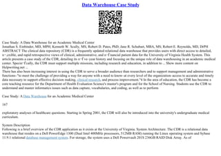 Data Warehouse Case Study
Case Study: A Data Warehouse for an Academic Medical Center
Jonathan S. Einbinder, MD, MPH; Kenneth W. Scully, MS; Robert D. Pates, PhD; Jane R. Schubart, MBA, MS; Robert E. Reynolds, MD, DrPH
ABSTRACT The clinical data repository (CDR) is a frequently updated relational data warehouse that provides users with direct access to detailed,
п¬‚exible, and rapid retrospective views of clinical, administrative, and п¬Ѓnancial patient data for the University of Virginia Health System. This
article presents a case study of the CDR, detailing its п¬Ѓve–year history and focusing on the unique role of data warehousing in an academic medical
center. Speciп¬Ѓcally, the CDR must support multiple missions, including research and education, in addition to ... Show more content on
Helpwriting.net ...
There has also been increasing interest in using the CDR to serve a broader audience than researchers and to support management and administrative
functions–"to meet the challenge of providing a way for anyone with a need to know–at every level of the organization–access to accurate and timely
data necessary to support effective decision making, clinical research, and process improvement."4 In the area of education, the CDR has become a
core teaching resource for the Department of Health Evaluation Science's master's program and for the School of Nursing. Students use the CDR to
understand and master informatics issues such as data capture, vocabularies, and coding, as well as to perform
Case Study: A Data Warehouse for an Academic Medical Center
167
exploratory analyses of healthcare questions. Starting in Spring 2001, the CDR will also be introduced into the university's undergraduate medical
curriculum.
System Description
Following is a brief overview of the CDR application as it exists at the University of Virginia. System Architecture. The CDR is a relational data
warehouse that resides on a Dell PowerEdge 1300 (Dual Intel 400MHz processors, 512MB RAM) running the Linux operating system and Sybase
11.9.1 relational database management system. For storage, the system uses a Dell Powervault 201S 236GB RAID Disk Array. As of
 