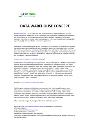 Ar
DATA WAREHOUSE CONCEPT
house Concepts
A data warehouse is a focal vault of data that can be dissected to settle on additional educated
choices. Information streams into an data warehouse from value-based frameworks, social data sets,
and different sources, commonly on a customary rhythm. Business investigators, information
engineers, information researchers, and leaders access the information through business insight (BI)
apparatuses, SQL clients, and other examination applications.
Information and investigation have become fundamental to organizations to remain serious. Business
clients depend on reports, dashboards, and investigation devices to remove experiences from their
information, screen business execution, and backing direction. Information distribution centers power
these reports, dashboards, and examination apparatuses by putting away information productively to
limit the information and result (I/O) of information and convey question results rapidly to hundreds
and thousands of clients simultaneously.
How is a data warehouse in hyderabad architected?
An information stockroom engineering is comprised of levels. The top level is the front-end client that
presents results through revealing, examination, and information mining instruments. The center
level comprises of the investigation motor that is utilized to get to and examine the information. The
base level of the design is the data set server, where information is stacked and put away.
Information is put away in two distinct kinds of ways: 1) information that is gotten to much of the
time is put away in exceptionally quick capacity (like SSD drives) and 2) information that is rarely
gotten to is put away in a modest item store, similar to Amazon S3. The information distribution
center will naturally ensure that every now and again got to information is moved into the "quick"
capacity so inquiry speed is advanced.
How does a data warehouse in hyderabad work?
An information stockroom might contain numerous data sets. Inside every information base,
information is coordinated into tables and sections. Inside every segment, you can characterize a
portrayal of the information, for example, number, information field, or string. Tables can be
coordinated within diagrams, which you can consider envelopes. At the point when information is
ingested, it is put away in different tables depicted by the construction. Question instruments utilize
the composition to figure out which information tables to get to and break down.
What are the advantages of utilizing an information distribution center?
Advantages of an information distribution center incorporate the accompanying:
Informed navigation
United information from many sources
Verifiable information examination
Information quality, consistency, and exactness
Detachment of examination handling from conditional data sets, which further develops execution of
the two frameworks
 