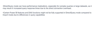 •DirectQuery mode can have performance implications, especially for complex queries or large datasets, as it
may result in increased query response times due to the direct connection overhead.
•Certain Power BI features and DAX functions might not be fully supported in DirectQuery mode compared to
Import mode due to differences in query capabilities
 