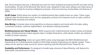 SQL Server Analysis Services, a Microsoft tool used for online analytical processing (OLAP) and data mining
functionalities. It's part of the Microsoft SQL Server suite, designed to help users analyze and make sense of
large volumes of data for business intelligence purposes. Here are some key functionalities and features of
SSAS:
OLAP Cubes: SSAS allows the creation of multidimensional data models known as cubes. These cubes
organize data into dimensions (such as time, geography, product) and measures (such as sales, profit) to
facilitate faster querying and analysis.
Data Mining: It includes data mining algorithms to discover patterns and trends within the data, aiding
in predictive analysis, customer segmentation, and decision-making processes.
Multidimensional and Tabular Models: SSAS supports both multidimensional models (cubes) and tabular
models. Multidimensional models organize data in multiple dimensions, while tabular models use relational
models for easier querying.
Querying and Reporting: Users can query SSAS cubes using languages like MDX (Multidimensional
Expressions) for multidimensional models or DAX (Data Analysis Expressions) for tabular models. These
cubes can be used as a data source for various reporting tools like Microsoft Excel, Power BI, etc.
Scalability and Performance: It's designed to handle large volumes of data efficiently, with features for
optimization and performance tuning.
 