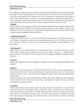Data Warehousing
obieefans.com
"The warehouse has enabled employee to shift their time from collecting information to analyzing it and that helps
the company make better business decisions" A data warehouse turns raw information into a useful analytical tool
for business decision-making. Most companies want to get the information or transaction processing quickly in
order to make a decision-making. If companies are still using traditional online transaction processing systems, it
will take longer time to get the information that needed. As a result, the decision-making will be made longer, and
the companies will lose time and money. Data warehouse also makes the transaction processing easier.
• Efficiency
In order to minimize inconsistent reports and provide the capability for data sharing, the companies should provide a
database technology that is required to write and maintain queries and reports. A data warehouse provides, in one
central repository, all the metrics necessary to support decision-making throughout the queries and reports. Queries
and reports make the management processing be efficient.

• Complete Documentation
A typical data warehouse objective is to store all the information including history. This objective comes with its
own challenges. Historical data is seldom kept on the operational systems; and, even if it is kept, rarely is found in
three or five years of history in one file. There are some reasons why companies need data warehouse to store
historical data.

• Data Integration
Another primary goal for all data warehouses is to integrate data, because it is a primary deficiency in current
decision support. Another reason to integrate data is that the data content in one file is at a different level of
granularity than that in another file or that the same data in one file is updated at a different time period than that in
another file.

Limitations:
Although data warehouse brings a lot of advantages to corporate, there are some disadvantages that apply to data
warehouse.

• High Cost
Data warehouse system is too expensive. According to Phil Blackwood, “with the average cost of data warehouse
systems valued at$1.8 million”. This limits small companies to buy data warehouse system. As a result, only big
companies can afford to buy it. It means that not all companies have proper system to store data and transaction
system databases.
Furthermore, because small companies do not have data warehouse, then it causes difficulty for small companies to
store data and information in the system that may causes small companies to organize the data as one of the
requirement for the company will grow.

• Complexity
Moreover, data warehouse is very complex system. The primary function of data warehouse is to integrate all the
data and the transaction system database. Because integrate the system is complicated, data warehousing can
complicate business process significantly. For example, small change in the transaction processing system may have
major impacts on all transaction processing system. Sometimes, adding, deleting, or changing the data and
transaction can causes time consuming. The administrator need to control and check the correctness of changing

Data Warehousing
obieefans.com
 