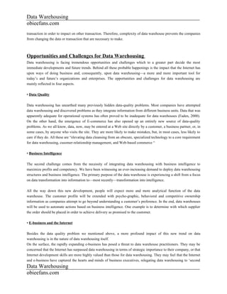 Data Warehousing
obieefans.com
transaction in order to impact on other transaction. Therefore, complexity of data warehouse prevents the companies
from changing the data or transaction that are necessary to make.



Opportunities and Challenges for Data Warehousing
Data warehousing is facing tremendous opportunities and challenges which to a greater part decide the most
immediate developments and future trends. Behind all these probable happenings is the impact that the Internet has
upon ways of doing business and, consequently, upon data warehousing—a more and more important tool for
today’s and future’s organizations and enterprises. The opportunities and challenges for data warehousing are
mainly reflected in four aspects.

• Data Quality

Data warehousing has unearthed many previously hidden data-quality problems. Most companies have attempted
data warehousing and discovered problems as they integrate information from different business units. Data that was
apparently adequate for operational systems has often proved to be inadequate for data warehouses (Faden, 2000).
On the other hand, the emergence of E-commerce has also opened up an entirely new source of data-quality
problems. As we all know, data, now, may be entered at a Web site directly by a customer, a business partner, or, in
some cases, by anyone who visits the site. They are more likely to make mistakes, but, in most cases, less likely to
care if they do. All these are “elevating data cleansing from an obscure, specialized technology to a core requirement
for data warehousing, cusomer-relationship management, and Web-based commerce “

• Business Intelligence

The second challenge comes from the necessity of integrating data warehousing with business intelligence to
maximize profits and competency. We have been witnessing an ever-increasing demand to deploy data warehousing
structures and business intelligence. The primary purpose of the data warehouse is experiencing a shift from a focus
on data transformation into information to—most recently—transformation into intelligence.

All the way down this new development, people will expect more and more analytical function of the data
warehouse. The customer profile will be extended with psycho-graphic, behavioral and competitive ownership
information as companies attempt to go beyond understanding a customer’s preference. In the end, data warehouses
will be used to automate actions based on business intelligence. One example is to determine with which supplier
the order should be placed in order to achieve delivery as promised to the customer.

• E-business and the Internet

Besides the data quality problem we mentioned above, a more profound impact of this new trend on data
warehousing is in the nature of data warehousing itself.
On the surface, the rapidly expanding e-business has posed a threat to data warehouse practitioners. They may be
concerned that the Internet has surpassed data warehousing in terms of strategic importance to their company, or that
Internet development skills are more highly valued than those for data warehousing. They may feel that the Internet
and e-business have captured the hearts and minds of business executives, relegating data warehousing to ‘second
Data Warehousing
obieefans.com
 