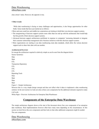 Data Warehousing
obieefans.com
class citizen’ status. However, the opposite is true.



• Other trends

   While data warehousing is facing so many challenges and opportunities, it also brings opportunities for other
  fields. Some trends that have just started are as follows:
• More and more small-tier and middle-tier corporations are looking to build their own decision support systems.
• The reengineering of decision support systems more often than not end up with the architecture that would help
  fuel the growth of their decision support systems.
• Advanced decision support architectures proliferate in response to companies’ increasing demands to integrate
  their customer relationship management and e-business initiatives with their decision support systems.
• More organizations are starting to use data warehousing meta data standards, which allow the various decision
  support tools to share their data with one another.

Architectural Overview
 In concept the architecture required is relatively simple as can be seen from the diagram below:
 Source System(s)
 Data
 Mart
 ETL
 Transaction Repository
 ETL
 ETL
 ETL
 Reporting Tools
 Data
 Mart
 Data
 Mart
 Figure 1 - Simple Architecture
 However this is a very simple design concept and does not reflect what it takes to implement a data warehousing
 solution. In the next section we look not only at these core components but the additional elements required to make
 it all work.
 White Paper - Overview Architecture for Enterprise Data Warehouses


                  Components of the Enterprise Data Warehouse
The simple architecture diagram shown at the start of the document shows four core components of an enterprise
data warehouse. Real implementations however often have many more depending on the circumstances. In this
section we look first at the core components and then look at what other additional components might be needed.
The core components

Data Warehousing
obieefans.com
 