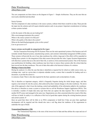 Data Warehousing
obieefans.com
The core components are those shown on the diagram in Figure 1 – Simple Architecture. They are the ones that are
most easily identified and described.

Source Systems
The first component of a data warehouse is the source systems, without which there would be no data. These provide
the input into the solution and will require detailed analysis early in any project. Important considerations in looking
at these systems include:

Is this the master of the data you are looking for?
  Who owns/manages/maintains this system?
    Where is the source system in its lifecycle?
      What is the quality of the data in the system?
        What are the batch/backup/upgrade cycles on the system?
          Can we get access to it?

Source systems can broadly be categorised in five types:
    On-line Transaction Processing (OLTP) Systems These are the main operational systems of the business and will
normally include financial systems, manufacturing systems, and customer relationship management (CRM) systems.
These systems will provide the core of any data warehouse but, whilst a large part of the effort will be expended on
loading these systems it is the integration of the other sources that provides the value. Legacy Systems Organisations
will often have systems that are at the end of their life, or archives of de-commissioned systems. One of the business
case justifications for building a data warehouse may have been to remove these systems after the critical data has
been moved into the data warehouse. This sort of data often adds to the historical richness of a solution.
Missing or Source-less Data
During the analysis it is often the case that data is identified as required but for which no viable source exists, e.g.
exchange rates used on a given date or corporate calendar events, a source that is unusable for loading such as a
document, or just that the answer is
in someone.s head. There is also data required for the basic operation such as descriptions of codes.

This is therefore an important category, which is frequently forgotten during the initial design stages, and then
requires a last minute fix into the system, often achieved by direct manual changes to the data warehouse. The down
side of this approach is that it loses the tracking, control and auditability of the information added to the warehouse.
Our advice is therefore to create a system or systems that we call the Warehouse Support Application (WSA). This
is normally a number of simple data entry type forms that can capture the data required. This is then treated as
another OLTP source and managed in the same way. Organisations are often concerned about how much of this they
will have to build. In reality it is a reflection of the level of good data capture during the existing business process
and current systems. If
these are good then there will be little or no WSA components to build but if they are poor then significant
development will be required and this should also raise a red flag about the readiness of the organisation to
undertake this type of build.

Transactional Repository (TR)
        The Transactional Repository is the store of the lowest level of data and thus defines the scope and size of

Data Warehousing
obieefans.com
 