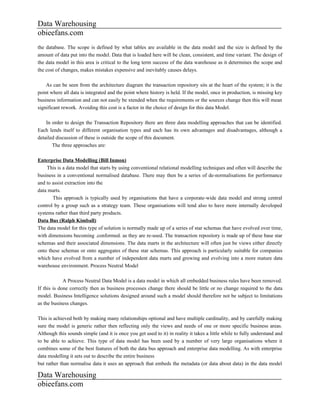 Data Warehousing
obieefans.com
the database. The scope is defined by what tables are available in the data model and the size is defined by the
amount of data put into the model. Data that is loaded here will be clean, consistent, and time variant. The design of
the data model in this area is critical to the long term success of the data warehouse as it determines the scope and
the cost of changes, makes mistakes expensive and inevitably causes delays.

    As can be seen from the architecture diagram the transaction repository sits at the heart of the system; it is the
point where all data is integrated and the point where history is held. If the model, once in production, is missing key
business information and can not easily be xtended when the requirements or the sources change then this will mean
significant rework. Avoiding this cost is a factor in the choice of design for this data Model.

    In order to design the Transaction Repository there are three data modelling approaches that can be identified.
Each lends itself to different organisation types and each has its own advantages and disadvantages, although a
detailed discussion of these is outside the scope of this document.
       The three approaches are:

Enterprise Data Modelling (Bill Inmon)
    This is a data model that starts by using conventional relational modelling techniques and often will describe the
business in a conventional normalised database. There may then be a series of de-normalisations for performance
and to assist extraction into the
data marts.
       This approach is typically used by organisations that have a corporate-wide data model and strong central
control by a group such as a strategy team. These organisations will tend also to have more internally developed
systems rather than third party products.
Data Bus (Ralph Kimball)
The data model for this type of solution is normally made up of a series of star schemas that have evolved over time,
with dimensions becoming .conformed. as they are re-used. The transaction repository is made up of these base star
schemas and their associated dimensions. The data marts in the architecture will often just be views either directly
onto these schemas or onto aggregates of these star schemas. This approach is particularly suitable for companies
which have evolved from a number of independent data marts and growing and evolving into a more mature data
warehouse environment. Process Neutral Model

             A Process Neutral Data Model is a data model in which all embedded business rules have been removed.
If this is done correctly then as business processes change there should be little or no change required to the data
model. Business Intelligence solutions designed around such a model should therefore not be subject to limitations
as the business changes.

This is achieved both by making many relationships optional and have multiple cardinality, and by carefully making
sure the model is generic rather then reflecting only the views and needs of one or more specific business areas.
Although this sounds simple (and it is once you get used to it) in reality it takes a little while to fully understand and
to be able to achieve. This type of data model has been used by a number of very large organisations where it
combines some of the best features of both the data bus approach and enterprise data modelling. As with enterprise
data modelling it sets out to describe the entire business
but rather than normalise data it uses an approach that embeds the metadata (or data about data) in the data model

Data Warehousing
obieefans.com
 