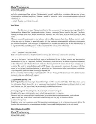Data Warehousing
obieefans.com
and often contains natural star schemas. This approach is generally used by large corporations that have one or more
of the following attributes: many legacy systems, a number of systems as a result of business acquisitions, no central
data model, or
 a rapidly changing corporate environment.

Data Marts

           The data marts are areas of a database where the data is organised for user queries, reporting and analysis.
Just as with the design of the Transaction Repository there are a number of design types for data mart. The choice
depends on factors such as the design of transaction repository and which tools are to be used to query the data
marts.
The most commonly used models are star schemas and snowflake schemas where direct database access is made,
whilst data cubes are favoured by some tool vendors. It is also possible to have single table solution sets if this meets
the business requirement. There is no need for all data marts to have the same design type, as they are user facing it
is important that they are fit for purpose for the user and not what suits a purist architecture.



Extract . Transform- Load (ETL) Tools
ETL tools are the backbone of the data warehouse, moving data from source to transaction repository

 and on to data marts. They must deal with issues of performance of load for large volumes and with complex
transformation of data, in a repeatable, scheduled environment. These tools build the interfaces between components
in the architecture and will also often work with data cleansing elements to ensure that the most accurate data is
available. The need for a standard approach to ETL design within a project is paramount. Developers will often
create an intricate and complicated solution for which there is a simple solution, often requiring little compromise.
Any compromise in the deliverable is usually accepted by the
business once they understand these simple approaches will save them a great deal of cash in terms of time taken to
design, develop, test and ultimately support.

Analysis and Reporting Tools
Collecting all of the data into a single place and making it available is useless without the ability for users to access
the information. This is done with a set of analysis and reporting tools. Any given data warehouse is likely to have
more than one tool. The types of tool can be qualified in broadly four categories:

Simple reporting tools that either produce fixed or simple parameterised reports.
  Complex ad hoc query tools that allow users to build and specify their own queries.
    Statistical and data mining packages that allow users to delve into the information contained within the data.
      .What-if. tools that allow users to extract data and then modify it to role play or simulate scenarios.
        Additional Components
        In addition to the core components a real data warehouse may require any or all of these components to deliver the
        solution. The requirement to use a component should be considered by each programme on its own merits.

Literal Staging Area (LSA)

Data Warehousing
obieefans.com
 