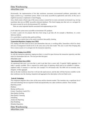 Data Warehousing
obieefans.com
Occasionally, the implementation of the data warehouse encounters environmental problems, particularly with
legacy systems (e.g. a mainframe system, which is not easily accessible by applications and tools). In this case it
might be necessary to implement a Literal Staging
Area, which creates a literal copy of the source system.s content but in a more convenient environment (e.g. moving
mainframe data into an ODBC accessible relational database). This literal staging area then acts as a surrogate for
the source system for use by the downstream ETL interfaces.
    There are some important benefits associated with implementing an LSA:

It will make the system more accessible to downstream ETL products.
  It creates a quick win for projects that have been trying to get data off, for example a Mainframe, in a more
    laborious fashion.
    It is a good place to perform data quality profiling.
      It can be used as a point close to the source to perform data quality cleaning.
        Transaction Repository Staging Area (TRS)
        ETL loading will often need an area to put intermediate data sets, or working tables, Somewhere which for clarity
        and ease of management should not be in the same area as the main model. This area is used when bringing data
        from a source system or its surrogate into the transaction repository.

Data Mart Staging Area (DMS)
As with the transaction repository staging area there is a need for space between the transaction repository and data
marts for intermediate data sets. This area provides that space.
obieefans.com
 Operational Data Store (ODS)
An operational data store is an area that is used to get data from a source and, if required, lightly aggregate it to
make it quickly available. This is required for certain types of reporting which need to be available in .realtime .
(updated within 15 minutes) or .near-time. (for example 15 to 60 minutes old). The ODS will not normally clean,
integrate, or fully aggregate
data (as the data warehouse does) but it will provide rapid answers, and the data will then become available via the
data warehouse once the cleaning, integration and aggregation has taken place in the next batch cycle.

                    Tools & Technology
The component diagrams above show all the areas and the elements needed. This translates into a significant list of
tools and technology that are required to build and operationally run a data warehouse solution. These include:
Operating system
  Database
    Backup and Recovery
      Extract, Transform, Load (ETL)
        Data Quality Profiling
          Data Quality Cleansing
            Scheduling
              Analysis & Reporting
                Data Modelling
                  Metadata Repository

Data Warehousing
obieefans.com
 