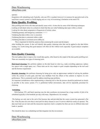 Data Warehousing
obieefans.com
operate)
Integration with scheduling tools Typically, only one ETL is needed, however it is common for specialist tools to be
  used from a source system to a literal staging area as a way of overcoming a limitation in the main ETL

Data Quality Profiling
Data profiling tools look at the data and identify issues with it. It does this by some of the following techniques:
Looking at individual values in a column to check that they are valid Validating data types within a column
  Looking for rules about uniqueness or frequencies of certain values
    Validating primary and foreign key constraints +++++
      Validating that data within a row is consistent
        Validating that data is consistent within a table
          Validating that data is consistent across tables etc.
                 This is important for both the analysts when examining the system and developers
            when building the system. It also will identify data quality cleansing rules that can be applied to the data before
            loading. It is worth noting that good analysts will often do this without tools especially if good analysis templates
            are available.


Data Quality Cleansing
This tool updates data to improve the overall data quality, often based on the output of the data quality profiling tool.
There are essentially two types of cleansing tools:

Rule-based cleansing; this performs updates on the data based on rules (e.g. make everything uppercase; replace
  two spaces with a single space, etc.). These rules can be very simple or quite complex depending on the tool used
  and the business requirement.

Heuristic cleansing; this performs cleansing by being given only an approximate method of solving the problem
  within the context of some goal, and then uses feedback from the effects of the solution to improve its own
  performance. This is commonly used for address matching type problems.
  An important consideration when implementing a cleansing tool is that the process should be performed as closely
  as possible to the source system. If it is performed further downstream, data will be repeatedly presented for
  cleansing.

 Scheduling
    With backup, ETL and batch reporting runs the data warehouse environment has a large number of jobs to be
scheduled (typically in the hundreds per day) with many Dependencies, for example:

.The backup can only start at the end of the business day and provided that the source system has generated a flat
file, if the file does not exist then it must poll for thirty minutes to see if it arrives otherwise notify an operator. The
data mart load can not start until the transaction repository load is complete but then can run six different data mart
loads in parallel.

This should be done via a scheduling tool that integrates into the environment.


Data Warehousing
obieefans.com
 
