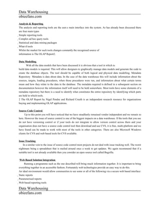 Data Warehousing
obieefans.com
Analysis & Reporting
The analysis and reporting tools are the user.s main interface into the system. As has already been discussed there
are four main types
Simple reporting tools
  Complex ad hoc query tools
    Statistical and data mining packages
      What-if tools
        Whilst the market for such tools changes constantly the recognised source of
        information is The OLAP Report2.

Data Modelling
       With all the data models that have been discussed it is obvious that a tool in which to
build data models is required. This will allow designers to graphically manage data models and generate the code to
create the database objects. The tool should be capable of both logical and physical data modelling. Metadata
Repository Metadata is data about data. In the case of the data warehouse this will include information about the
sources, targets, loading procedures, when those procedures were run, and information about what certain terms
mean and how they relate to the data in the database. The metadata required is defined in a subsequent section on
documentation however the information itself will need to be held somewhere. Most tools have some elements of a
metadata repository but there is a need to identify what constitutes the entire repository by identifying which parts
are held in which tools.
2 The OLAP Report by Nigel Pendse and Richard Creeth is an independent research resource for organizations
buying and implementing OLAP applications.

Source Code Control
      Up to this point you will have noticed that we have steadfastly remained vendor independent and we remain so
here. However the issue of source control is one of the biggest impacts on a data warehouse. If the tools that you use
do not have versioning control or if your tools do not integrate to allow version control across them and your
organisation does not have a source code control tool then download and use CVS, it is free, multi-platform and we
have found can be made to work with most of the tools in other categories. There are also Microsoft Windows
clients for CVS and web based tools for CVS available.

Issue Tracking
    In a similar vein to the issue of source code control most projects do not deal with issue tracking well. The worst
nightmare being a spreadsheet that is mailed around once a week to get updates. We again recommend that if a
suitable tool is not already available then you consider an open source tool called Bugzilla.

      Web Based Solution Integration
         Running a programme such as the one described will bring much information together. It is important to bring
everything together in an accessible fashion. Fortunately web technologies provide an easy way to do this.
An ideal environment would allow communities to see some or all of the following via a secure web based interface:
Static reports
  Parameterised reports
    Web based reporting tools

Data Warehousing
obieefans.com
 