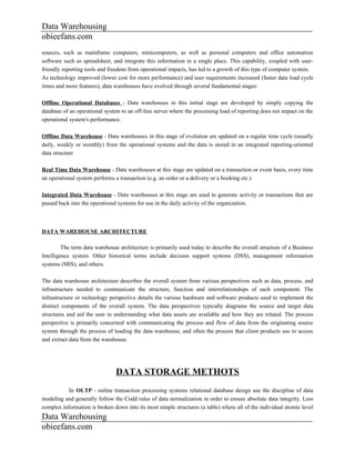 Data Warehousing
obieefans.com
sources, such as mainframe computers, minicomputers, as well as personal computers and office automation
software such as spreadsheet, and integrate this information in a single place. This capability, coupled with user-
friendly reporting tools and freedom from operational impacts, has led to a growth of this type of computer system.
As technology improved (lower cost for more performance) and user requirements increased (faster data load cycle
times and more features), data warehouses have evolved through several fundamental stages:

Offline Operational Databases - Data warehouses in this initial stage are developed by simply copying the
database of an operational system to an off-line server where the processing load of reporting does not impact on the
operational system's performance.

Offline Data Warehouse - Data warehouses in this stage of evolution are updated on a regular time cycle (usually
daily, weekly or monthly) from the operational systems and the data is stored in an integrated reporting-oriented
data structure

Real Time Data Warehouse - Data warehouses at this stage are updated on a transaction or event basis, every time
an operational system performs a transaction (e.g. an order or a delivery or a booking etc.)

Integrated Data Warehouse - Data warehouses at this stage are used to generate activity or transactions that are
passed back into the operational systems for use in the daily activity of the organization.



DATA WAREHOUSE ARCHITECTURE

         The term data warehouse architecture is primarily used today to describe the overall structure of a Business
Intelligence system. Other historical terms include decision support systems (DSS), management information
systems (MIS), and others.

The data warehouse architecture describes the overall system from various perspectives such as data, process, and
infrastructure needed to communicate the structure, function and interrelationships of each component. The
infrastructure or technology perspective details the various hardware and software products used to implement the
distinct components of the overall system. The data perspectives typically diagrams the source and target data
structures and aid the user in understanding what data assets are available and how they are related. The process
perspective is primarily concerned with communicating the process and flow of data from the originating source
system through the process of loading the data warehouse, and often the process that client products use to access
and extract data from the warehouse.




                               DATA STORAGE METHOTS
           In OLTP - online transaction processing systems relational database design use the discipline of data
modeling and generally follow the Codd rules of data normalization in order to ensure absolute data integrity. Less
complex information is broken down into its most simple structures (a table) where all of the individual atomic level
Data Warehousing
obieefans.com
 