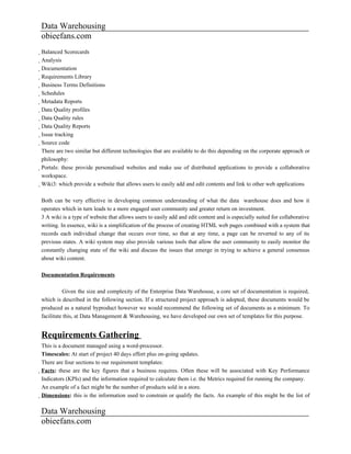 Data Warehousing
obieefans.com
Balanced Scorecards
  Analysis
    Documentation
      Requirements Library
        Business Terms Definitions
          Schedules
            Metadata Reports
              Data Quality profiles
                Data Quality rules
                  Data Quality Reports
                    Issue tracking
                      Source code
                        There are two similar but different technologies that are available to do this depending on the corporate approach or
                        philosophy:
                        Portals: these provide personalised websites and make use of distributed applications to provide a collaborative
                          workspace.
                          Wiki3: which provide a website that allows users to easily add and edit contents and link to other web applications

Both can be very effective in developing common understanding of what the data warehouse does and how it
operates which in turn leads to a more engaged user community and greater return on investment.
3 A wiki is a type of website that allows users to easily add and edit content and is especially suited for collaborative
writing. In essence, wiki is a simplification of the process of creating HTML web pages combined with a system that
records each individual change that occurs over time, so that at any time, a page can be reverted to any of its
previous states. A wiki system may also provide various tools that allow the user community to easily monitor the
constantly changing state of the wiki and discuss the issues that emerge in trying to achieve a general consensus
about wiki content.

Documentation Requirements

          Given the size and complexity of the Enterprise Data Warehouse, a core set of documentation is required,
which is described in the following section. If a structured project approach is adopted, these documents would be
produced as a natural byproduct however we would recommend the following set of documents as a minimum. To
facilitate this, at Data Management & Warehousing, we have developed our own set of templates for this purpose.


Requirements Gathering
This is a document managed using a word-processor.
Timescales: At start of project 40 days effort plus on-going updates.
There are four sections to our requirement templates:
Facts: these are the key figures that a business requires. Often these will be associated with Key Performance
  Indicators (KPIs) and the information required to calculate them i.e. the Metrics required for running the company.
  An example of a fact might be the number of products sold in a store.
  Dimensions: this is the information used to constrain or qualify the facts. An example of this might be the list of

Data Warehousing
obieefans.com
 