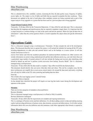 Data Warehousing
obieefans.com
This is a detailed look at the .candidate. systems, examining the data, the data quality issues, frequency of update,
access rights, etc. The output is a list of tables and fields that are required to populate the data warehouse. These
documents are updated at the start of each phase when candidate systems are being examined and as part of the
impact analysis of any upgrades to a system that has been used for a previous phase and is being upgraded.

Target Oriented Analysis (TOA)
Timescales: 15-20 days effort for the Transaction Repository, 3-5 days effort for each data mart. This is a document
that describes the mappings and transformations that are required to populate a target object. It is important that this
is target focused as a common failing is to look at the source and ask the question .Where do I put all these bits of
information ?. rather than the correct question which is .I need to populate this object where do I get the information
from ?.



Operations Guide
This is a document managed using a word-processor. Timescales: 20 days towards the end of the development
phase. This document describes how to operate the system; it will include the schedule for running all the ETL jobs,
including dependencies on other jobs and external factors such as the backups or a source system. It will also
include instructions on how to
recover from failure and what the escalation procedures for technical problem resolution are. Other sections will
include information on current sizing, predicted growth and key data inflection points (e.g. year end where there are
a particularly large number of journal entries) It will also include the backup and recovery plan identifying what
should be backed up and how to perform system recoveries from backup. Security Model This is a document
managed using a word-processor.
Timescales: 10 days effort after the data model is complete, 5 days effort toward the development phase.
This document should identify who can access what data when and where. This can be a complex issue, but the
above architecture can simplify this as most access control needs to be around the data marts and nearly everything
else will only be visible to the ETL tools extracting and loading data into them.
Issue log
This is held in the issue logging system’s internal format.
Timescales: Daily as required.
As has already been identified the project will require an issue log that tracks issues during the development and
operation of the system.

Metadata
There are two key categories of metadata as discussed below:
Business Metadata
This is a document managed using a word-processor or a Portal or Wiki if available.
Business Definitions Catalogue4
Timescales: 20 days effort after the requirements are complete and ongoing maintenance.
This is a catalogue of business terms and their definitions. It is all about adding context to data and making meaning
explicit and providing definitions to business terms, data elements, acronyms and abbreviations. It will often include
information about who owns the definition and who maintains it and where appropriate what formula is required to

Data Warehousing
obieefans.com
 