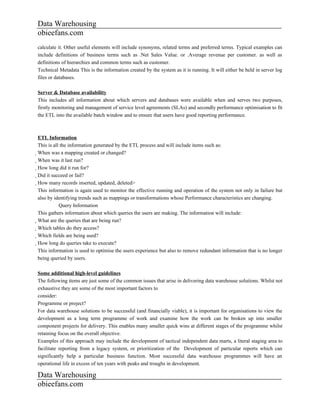 Data Warehousing
obieefans.com
calculate it. Other useful elements will include synonyms, related terms and preferred terms. Typical examples can
include definitions of business terms such as .Net Sales Value. or .Average revenue per customer. as well as
definitions of hierarchies and common terms such as customer.
Technical Metadata This is the information created by the system as it is running. It will either be held in server log
files or databases.

Server & Database availability
This includes all information about which servers and databases were available when and serves two purposes,
firstly monitoring and management of service level agreements (SLAs) and secondly performance optimisation to fit
the ETL into the available batch window and to ensure that users have good reporting performance.



ETL Information
This is all the information generated by the ETL process and will include items such as:
When was a mapping created or changed?
  When was it last run?
    How long did it run for?
      Did it succeed or fail?
        How many records inserted, updated, deleted>
          This information is again used to monitor the effective running and operation of the system not only in failure but
          also by identifying trends such as mappings or transformations whose Performance characteristics are changing.
                            Query Information
          This gathers information about which queries the users are making. The information will include:
          What are the queries that are being run?
            Which tables do they access?
              Which fields are being used?
                How long do queries take to execute?
                  This information is used to optimise the users experience but also to remove redundant information that is no longer
                  being queried by users.

Some additional high-level guidelines
The following items are just some of the common issues that arise in delivering data warehouse solutions. Whilst not
exhaustive they are some of the most important factors to
consider:
Programme or project?
For data warehouse solutions to be successful (and financially viable), it is important for organisations to view the
development as a long term programme of work and examine how the work can be broken up into smaller
component projects for delivery. This enables many smaller quick wins at different stages of the programme whilst
retaining focus on the overall objective.
Examples of this approach may include the development of tactical independent data marts, a literal staging area to
facilitate reporting from a legacy system, or prioritization of the Development of particular reports which can
significantly help a particular business function. Most successful data warehouse programmes will have an
operational life in excess of ten years with peaks and troughs in development.

Data Warehousing
obieefans.com
 