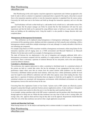 Data Warehousing
obieefans.com
    Data Warehousing on this scale requires a top down approach to requirements and a bottom up approach to the
build. In order to deliver a solution it is important to understand what is required of the reports, where that is sourced
from in the transaction repository and how in turn the transaction repository is populated from the source system.
Conversely the build must start at the bottom and build up through the transaction repository and on to the data
marts.
       Each build phase will look to either build up (i.e. add another level) or build out (i.e. add another source) This
approach means that the project manager can firstly be assured that the final destination will meet the users
requirement and that the build can be optimized by using different teams to build up in some areas whilst other
teams are building out the underlying levels. Using this model it is also possible to change direction after each
completed phase.

 Homogeneous & Heterogeneous Environments
        This architecture can be deployed using homogeneous or heterogeneous technologies. In a homogeneous
environment all the operating systems, databases and other components are built using the same technology, whilst a
heterogeneous solution would allow multiple technologies to be used, although it is usually advisable to limit this to
one technology per component.
For example using Oracle on UNIX everywhere would be a homogeneous environment, whilst using Sybase for the
transaction repository and all staging areas on a UNIX environment and Microsoft SQLServer on Microsoft
Windows for the data marts would be an example of a heterogeneous environment.
The trade off between the two deployments is the cost of integration and managing additional skills with a
heterogeneous environment compared with the suitability of a single product to fulfil all roles in a homogeneous
environment. There is obviously a spectrum of solutions Between the two end points, such as the same operating
system but different databases.
Centralised vs. Distributed solutions
This architecture also supports deployment in either a centralised or distributed mode. In a centralised solution all
the systems are held at a central data centre, this has the advantage of easy management but may result in a
performance impact where users that are remote from the central solution suffer problems over the network.
Conversely a distributed solution provides local solutions, which may have a better performance profile for local
users but might be more difficult to administer and will suffer from capacity issues when loading the data. Once
again there is a spectrum of solutions and therefore there are degrees to which this can be applied. It is normal that
centralised solutions are associated with homogeneous environments whilst distributed environments are usually
heterogeneous, however this need not always be the case.

Converting Data from Application Centric to User Centric Systems such as ERP systems are effectively systems
designed to pump data through a particular business process (application-centric). A data warehouse is designed to
look across systems (user-centric) to allow the user to view the data they need to perform their job.
As an example: raising a purchase order in the ERP system is optimised to get the purchase order from being raised,
through approval to being sent out. Whilst the data warehouse user may want to look at who is raising orders, the
average value, who approves them and how long do they take to do the approval. Requirements should therefore
reflect the view of the data warehouse user and not what a single application can provide.

Analysis and Reporting Tool Usage
When buying licences etc. for the analysis and reporting tools a common mistake is to require many thousands for a

Data Warehousing
obieefans.com
 